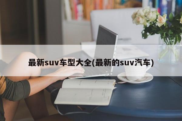 最新suv车型大全(最新的suv汽车)
