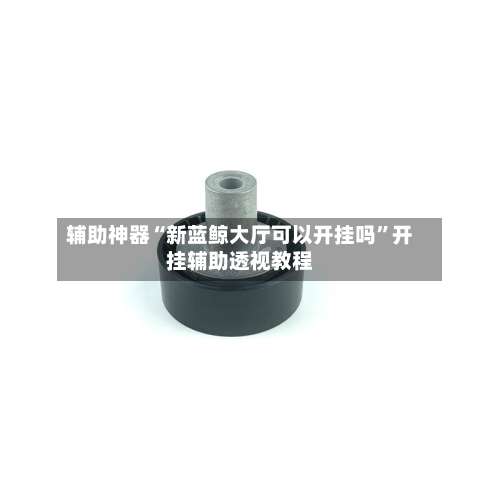 辅助神器“新蓝鲸大厅可以开挂吗	”开挂辅助透视教程-第2张图片