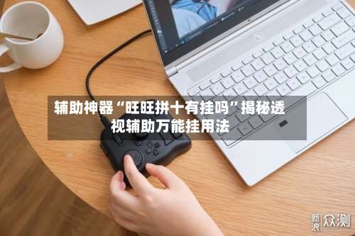 辅助神器“旺旺拼十有挂吗	”揭秘透视辅助万能挂用法-第2张图片