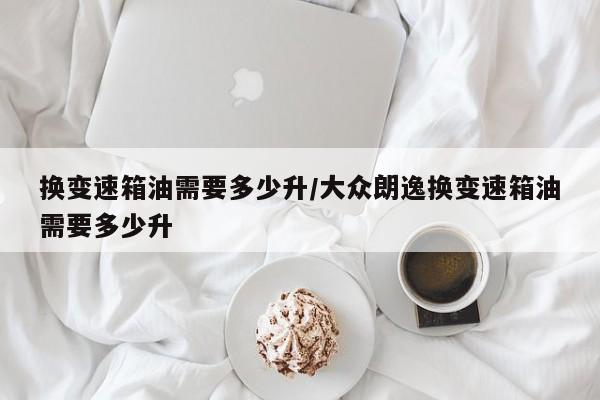 换变速箱油需要多少升/大众朗逸换变速箱油需要多少升