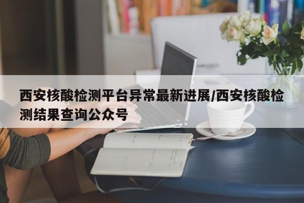 西安核酸检测平台异常最新进展/西安核酸检测结果查询公众号