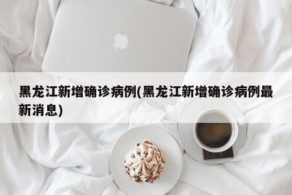 黑龙江新增确诊病例(黑龙江新增确诊病例最新消息)