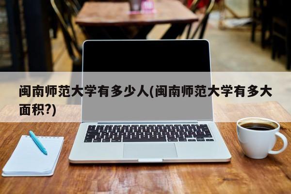 闽南师范大学有多少人(闽南师范大学有多大面积?)