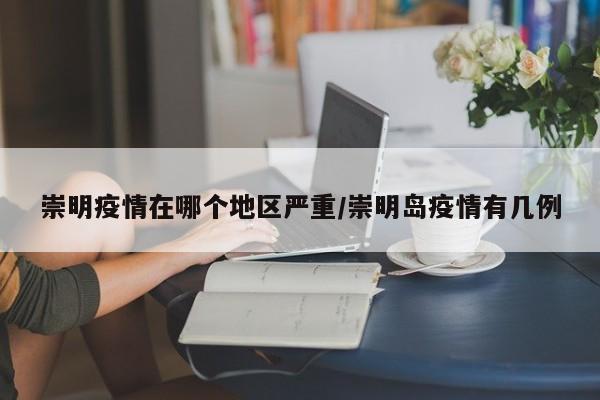 崇明疫情在哪个地区严重/崇明岛疫情有几例