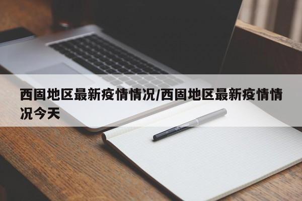 西固地区最新疫情情况/西固地区最新疫情情况今天