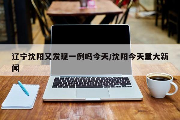 辽宁沈阳又发现一例吗今天/沈阳今天重大新闻
