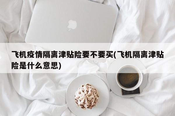 飞机疫情隔离津贴险要不要买(飞机隔离津贴险是什么意思)