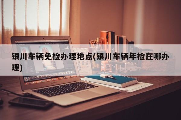 银川车辆免检办理地点(银川车辆年检在哪办理)