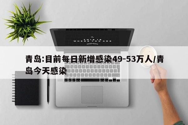 青岛:目前每日新增感染49-53万人/青岛今天感染
