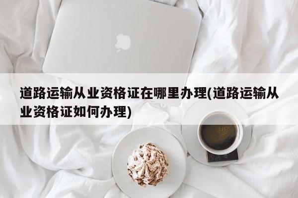 道路运输从业资格证在哪里办理(道路运输从业资格证如何办理)