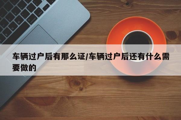 车辆过户后有那么证/车辆过户后还有什么需要做的