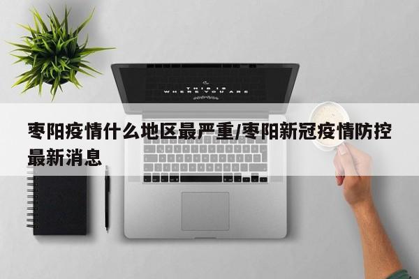 枣阳疫情什么地区最严重/枣阳新冠疫情防控最新消息