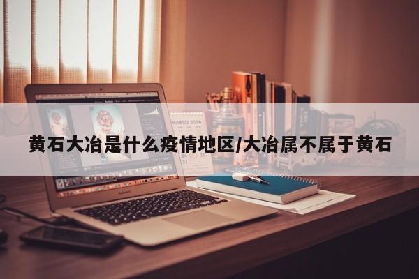 黄石大冶是什么疫情地区/大冶属不属于黄石