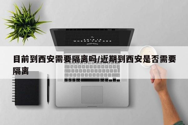 目前到西安需要隔离吗/近期到西安是否需要隔离