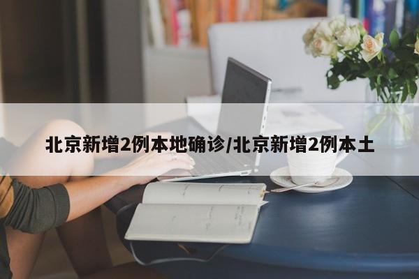 北京新增2例本地确诊/北京新增2例本土