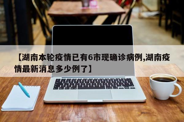 【湖南本轮疫情已有6市现确诊病例,湖南疫情最新消息多少例了】