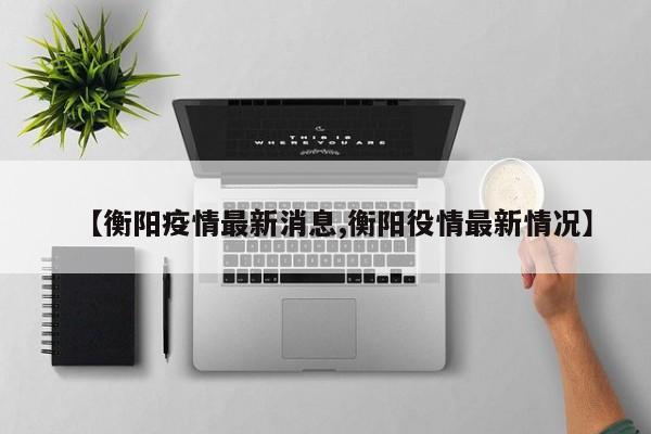 【衡阳疫情最新消息,衡阳役情最新情况】