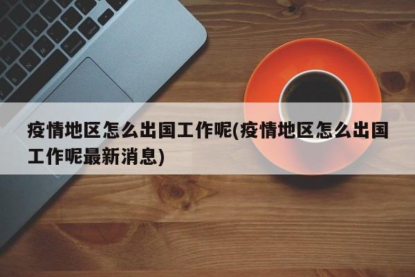 疫情地区怎么出国工作呢(疫情地区怎么出国工作呢最新消息)