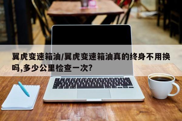 翼虎变速箱油/翼虎变速箱油真的终身不用换吗,多少公里检查一次?