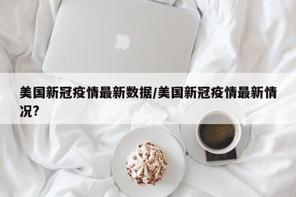 美国新冠疫情最新数据/美国新冠疫情最新情况?