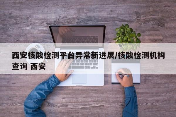 西安核酸检测平台异常新进展/核酸检测机构查询 西安