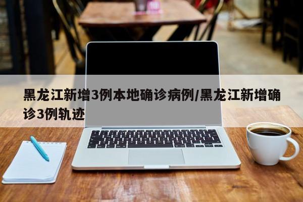 黑龙江新增3例本地确诊病例/黑龙江新增确诊3例轨迹